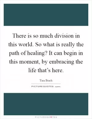 There is so much division in this world. So what is really the path of healing? It can begin in this moment, by embracing the life that’s here Picture Quote #1