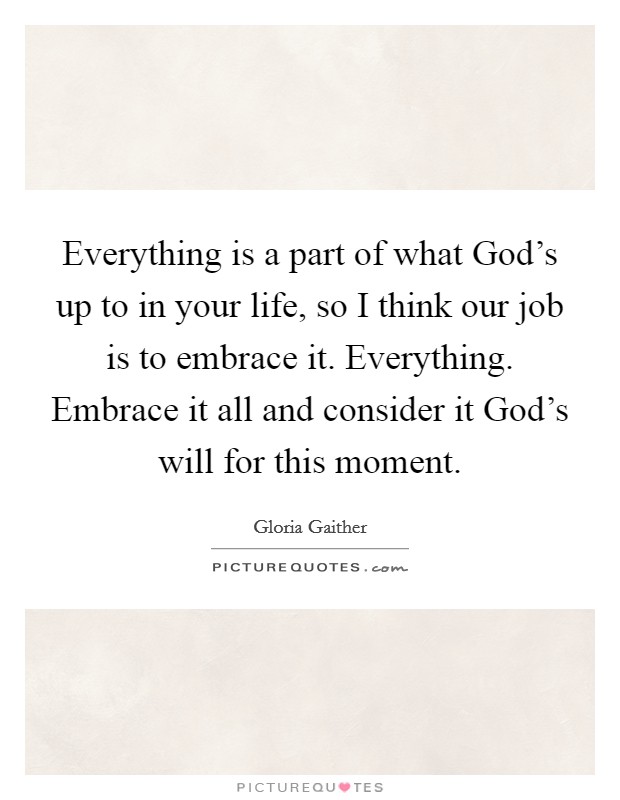 Everything is a part of what God's up to in your life, so I think our job is to embrace it. Everything. Embrace it all and consider it God's will for this moment. Picture Quote #1