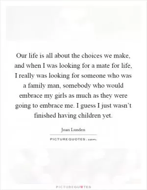Our life is all about the choices we make, and when I was looking for a mate for life, I really was looking for someone who was a family man, somebody who would embrace my girls as much as they were going to embrace me. I guess I just wasn’t finished having children yet Picture Quote #1