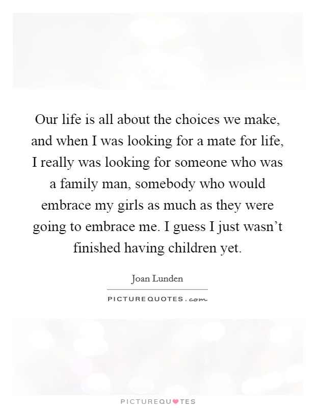 Our life is all about the choices we make, and when I was looking for a mate for life, I really was looking for someone who was a family man, somebody who would embrace my girls as much as they were going to embrace me. I guess I just wasn't finished having children yet. Picture Quote #1