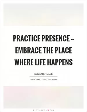 Practice presence -- embrace the place where life happens Picture Quote #1