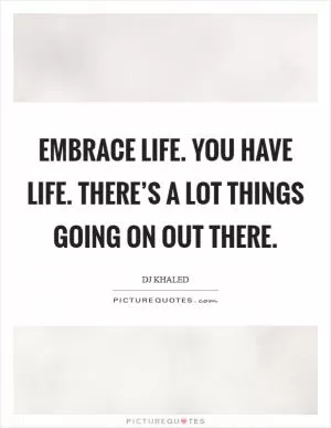 Embrace life. You have life. There’s a lot things going on out there Picture Quote #1