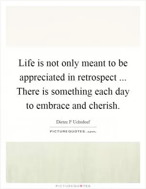 Life is not only meant to be appreciated in retrospect ... There is something each day to embrace and cherish Picture Quote #1