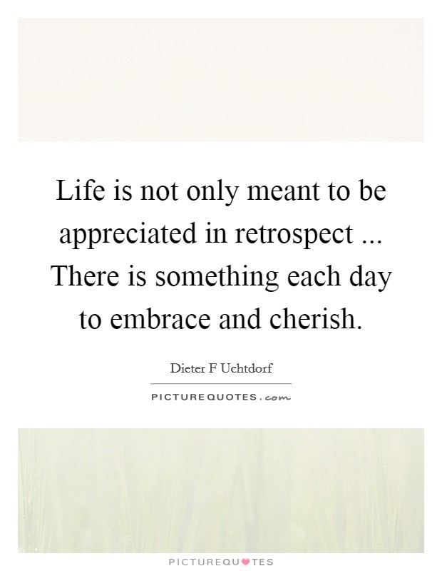 Life is not only meant to be appreciated in retrospect ... There is something each day to embrace and cherish. Picture Quote #1