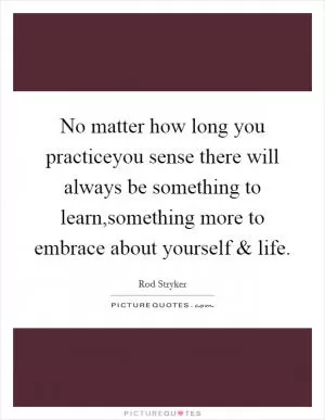 No matter how long you practiceyou sense there will always be something to learn,something more to embrace about yourself and life Picture Quote #1