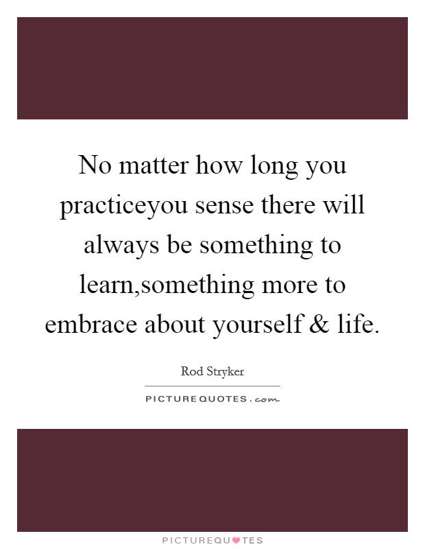 No matter how long you practiceyou sense there will always be something to learn,something more to embrace about yourself and life. Picture Quote #1