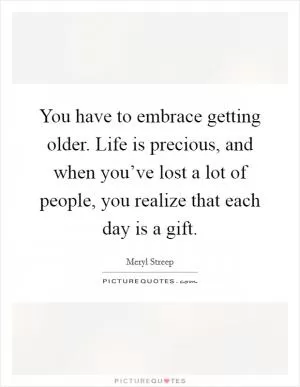You have to embrace getting older. Life is precious, and when you’ve lost a lot of people, you realize that each day is a gift Picture Quote #1