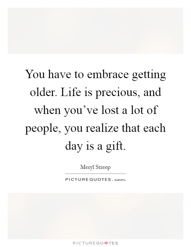 You have to embrace getting older. Life is precious, and when you've lost a lot of people, you realize that each day is a gift. Picture Quote #1