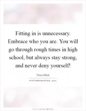 Fitting in is unnecessary. Embrace who you are. You will go through rough times in high school, but always stay strong, and never deny yourself! Picture Quote #1