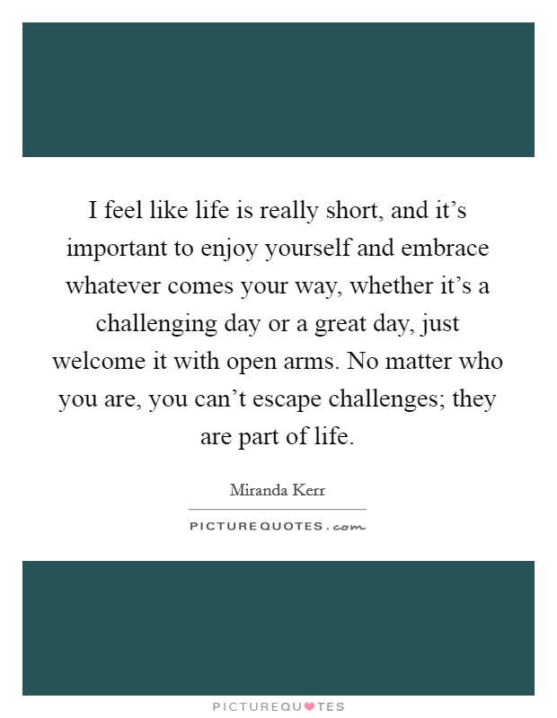 I feel like life is really short, and it's important to enjoy yourself and embrace whatever comes your way, whether it's a challenging day or a great day, just welcome it with open arms. No matter who you are, you can't escape challenges; they are part of life. Picture Quote #1