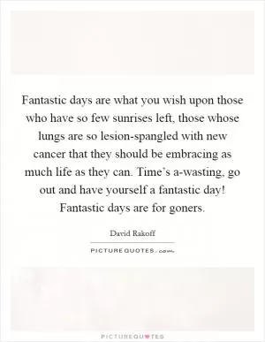 Fantastic days are what you wish upon those who have so few sunrises left, those whose lungs are so lesion-spangled with new cancer that they should be embracing as much life as they can. Time’s a-wasting, go out and have yourself a fantastic day! Fantastic days are for goners Picture Quote #1