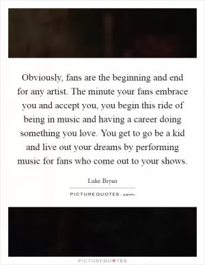 Obviously, fans are the beginning and end for any artist. The minute your fans embrace you and accept you, you begin this ride of being in music and having a career doing something you love. You get to go be a kid and live out your dreams by performing music for fans who come out to your shows Picture Quote #1