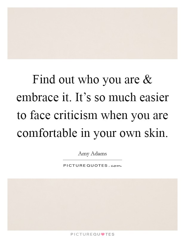 Find out who you are and embrace it. It's so much easier to face criticism when you are comfortable in your own skin. Picture Quote #1