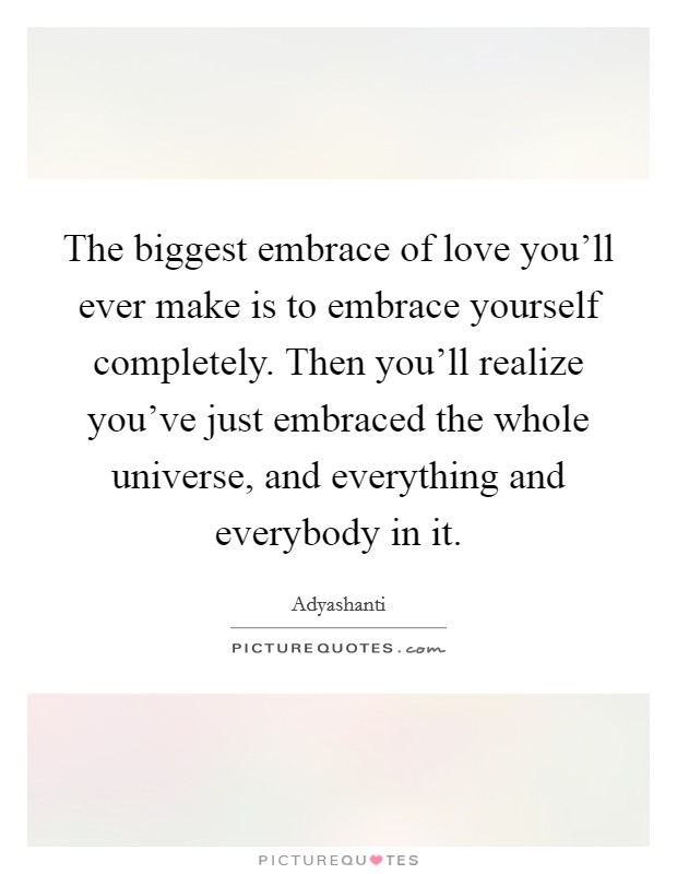 The biggest embrace of love you'll ever make is to embrace yourself completely. Then you'll realize you've just embraced the whole universe, and everything and everybody in it. Picture Quote #1