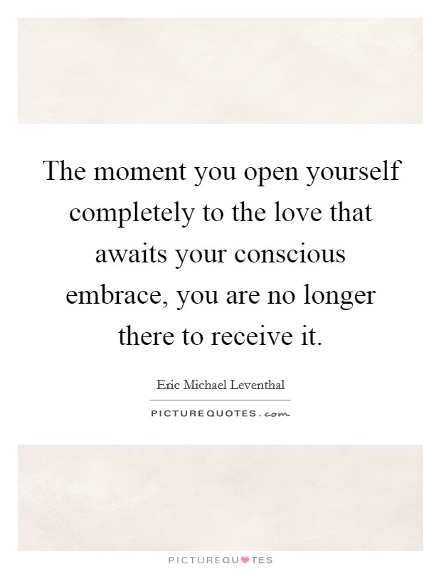 The moment you open yourself completely to the love that awaits your conscious embrace, you are no longer there to receive it. Picture Quote #1