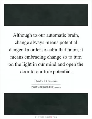 Although to our automatic brain, change always means potential danger. In order to calm that brain, it means embracing change so to turn on the light in our mind and open the door to our true potential Picture Quote #1