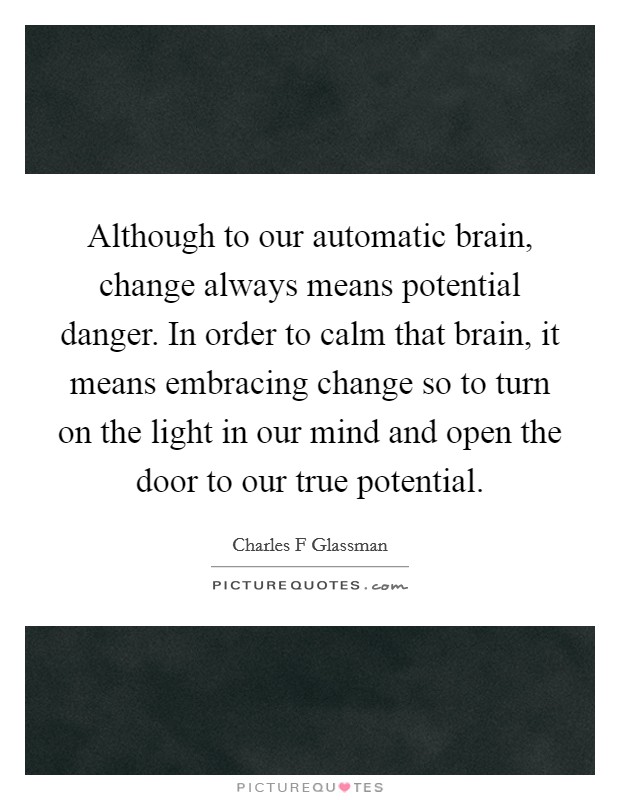 Although to our automatic brain, change always means potential danger. In order to calm that brain, it means embracing change so to turn on the light in our mind and open the door to our true potential. Picture Quote #1