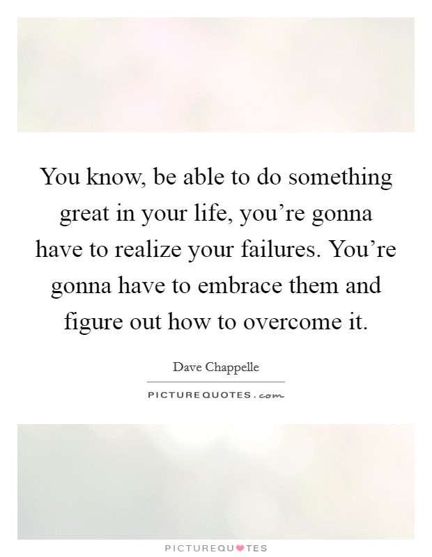 You know, be able to do something great in your life, you're gonna have to realize your failures. You're gonna have to embrace them and figure out how to overcome it. Picture Quote #1