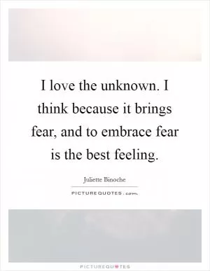 I love the unknown. I think because it brings fear, and to embrace fear is the best feeling Picture Quote #1