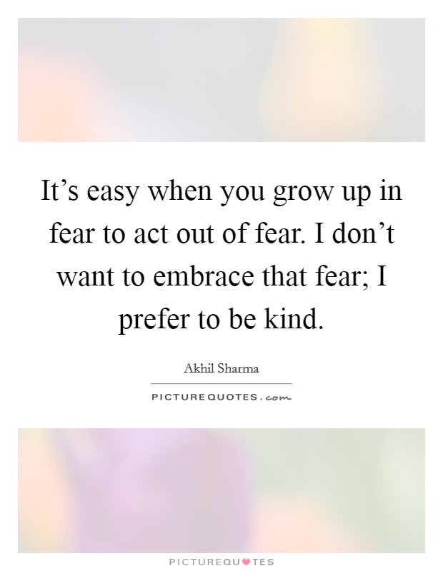 It's easy when you grow up in fear to act out of fear. I don't want to embrace that fear; I prefer to be kind. Picture Quote #1