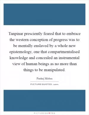 Tanpinar presciently feared that to embrace the western conception of progress was to be mentally enslaved by a whole new epistemology, one that compartmentalised knowledge and concealed an instrumental view of human beings as no more than things to be manipulated Picture Quote #1