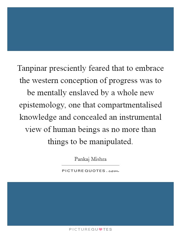 Tanpinar presciently feared that to embrace the western conception of progress was to be mentally enslaved by a whole new epistemology, one that compartmentalised knowledge and concealed an instrumental view of human beings as no more than things to be manipulated. Picture Quote #1