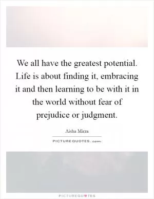 We all have the greatest potential. Life is about finding it, embracing it and then learning to be with it in the world without fear of prejudice or judgment Picture Quote #1