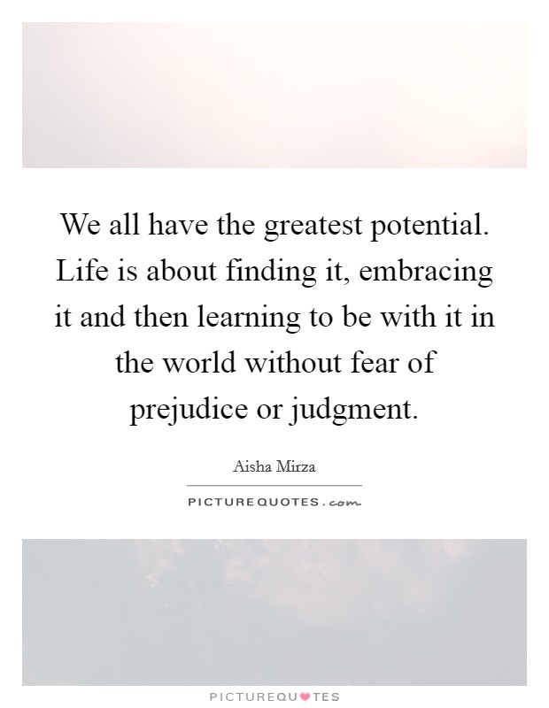We all have the greatest potential. Life is about finding it, embracing it and then learning to be with it in the world without fear of prejudice or judgment. Picture Quote #1
