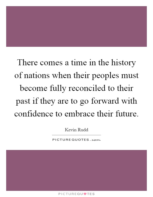 There comes a time in the history of nations when their peoples must become fully reconciled to their past if they are to go forward with confidence to embrace their future. Picture Quote #1