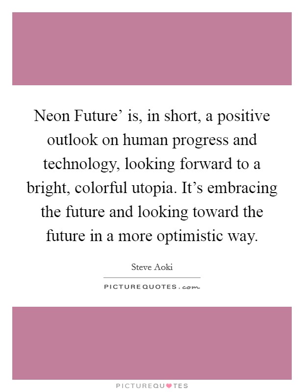 Neon Future' is, in short, a positive outlook on human progress and technology, looking forward to a bright, colorful utopia. It's embracing the future and looking toward the future in a more optimistic way. Picture Quote #1
