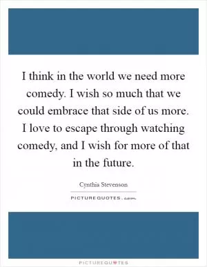 I think in the world we need more comedy. I wish so much that we could embrace that side of us more. I love to escape through watching comedy, and I wish for more of that in the future Picture Quote #1