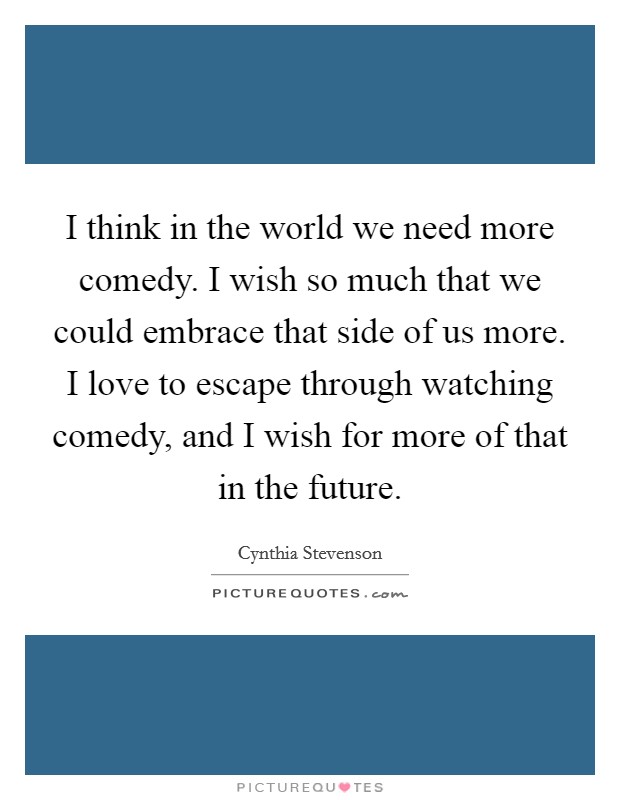 I think in the world we need more comedy. I wish so much that we could embrace that side of us more. I love to escape through watching comedy, and I wish for more of that in the future. Picture Quote #1