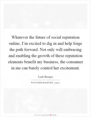 Whatever the future of social reputation online, I’m excited to dig in and help forge the path forward. Not only will embracing and enabling the growth of these reputation elements benefit my business, the consumer in me can barely control her excitement Picture Quote #1