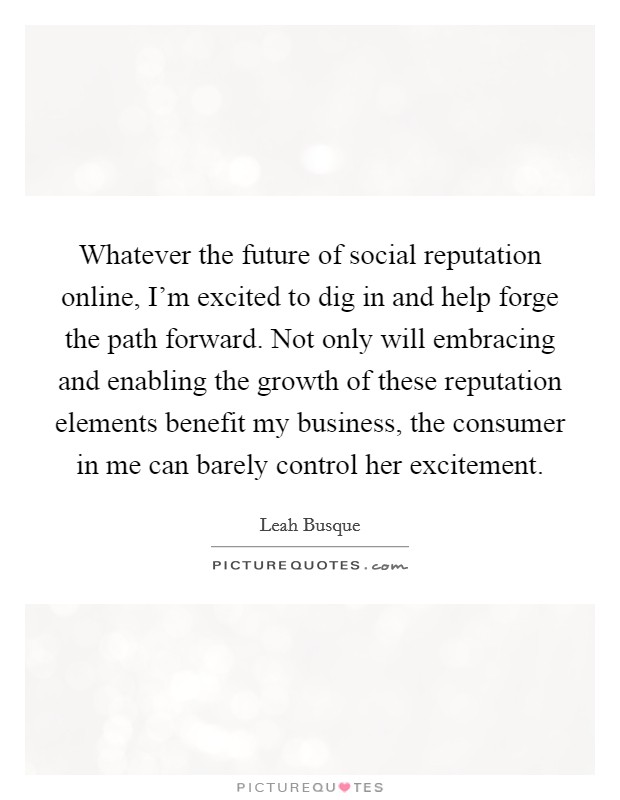 Whatever the future of social reputation online, I'm excited to dig in and help forge the path forward. Not only will embracing and enabling the growth of these reputation elements benefit my business, the consumer in me can barely control her excitement. Picture Quote #1