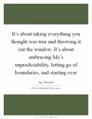 It’s about taking everything you thought was true and throwing it out the window. It’s about embracing life’s unpredictability, letting go of boundaries, and starting over Picture Quote #1