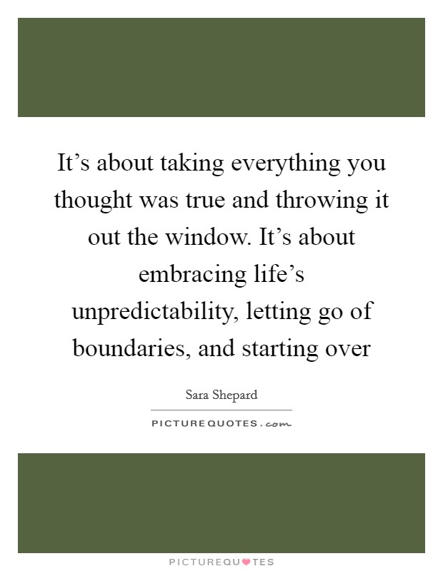 It's about taking everything you thought was true and throwing it out the window. It's about embracing life's unpredictability, letting go of boundaries, and starting over Picture Quote #1