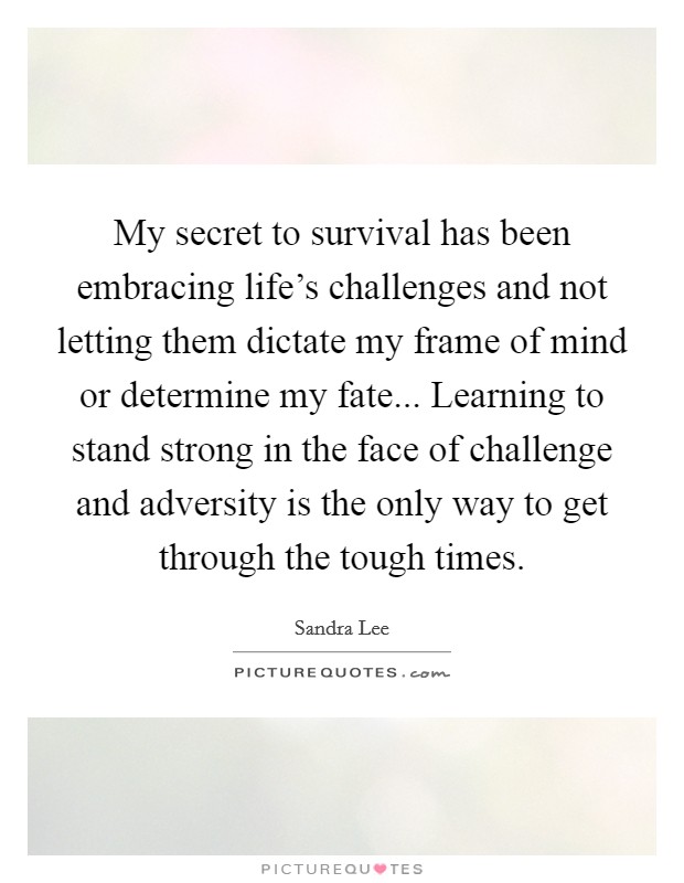My secret to survival has been embracing life's challenges and not letting them dictate my frame of mind or determine my fate... Learning to stand strong in the face of challenge and adversity is the only way to get through the tough times. Picture Quote #1