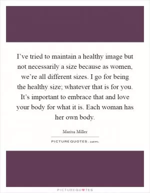 I’ve tried to maintain a healthy image but not necessarily a size because as women, we’re all different sizes. I go for being the healthy size; whatever that is for you. It’s important to embrace that and love your body for what it is. Each woman has her own body Picture Quote #1