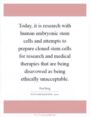 Today, it is research with human embryonic stem cells and attempts to prepare cloned stem cells for research and medical therapies that are being disavowed as being ethically unacceptable Picture Quote #1