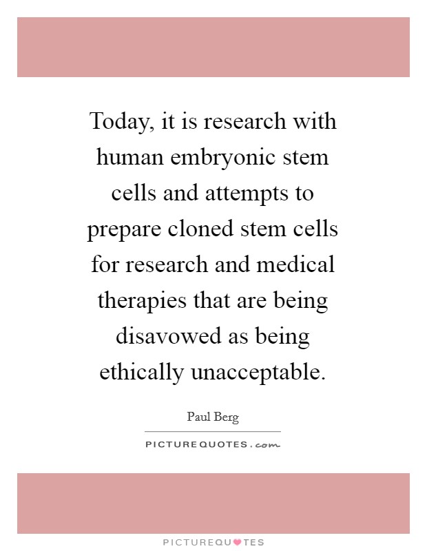 Today, it is research with human embryonic stem cells and attempts to prepare cloned stem cells for research and medical therapies that are being disavowed as being ethically unacceptable. Picture Quote #1