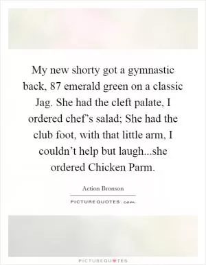 My new shorty got a gymnastic back,  87 emerald green on a classic Jag. She had the cleft palate, I ordered chef’s salad; She had the club foot, with that little arm, I couldn’t help but laugh...she ordered Chicken Parm Picture Quote #1
