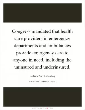 Congress mandated that health care providers in emergency departments and ambulances provide emergency care to anyone in need, including the uninsured and underinsured Picture Quote #1