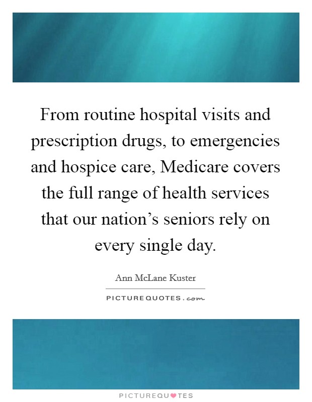 From routine hospital visits and prescription drugs, to emergencies and hospice care, Medicare covers the full range of health services that our nation's seniors rely on every single day. Picture Quote #1