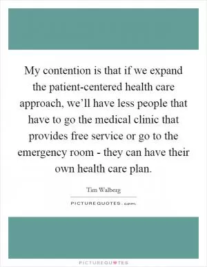 My contention is that if we expand the patient-centered health care approach, we’ll have less people that have to go the medical clinic that provides free service or go to the emergency room - they can have their own health care plan Picture Quote #1