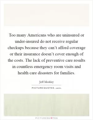Too many Americans who are uninsured or under-insured do not receive regular checkups because they can’t afford coverage or their insurance doesn’t cover enough of the costs. The lack of preventive care results in countless emergency room visits and health care disasters for families Picture Quote #1
