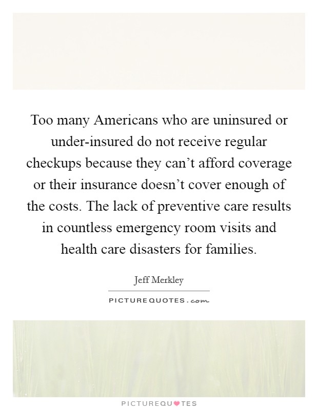 Too many Americans who are uninsured or under-insured do not receive regular checkups because they can't afford coverage or their insurance doesn't cover enough of the costs. The lack of preventive care results in countless emergency room visits and health care disasters for families. Picture Quote #1
