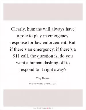 Clearly, humans will always have a role to play in emergency response for law enforcement. But if there’s an emergency, if there’s a 911 call, the question is, do you want a human dashing off to respond to it right away? Picture Quote #1