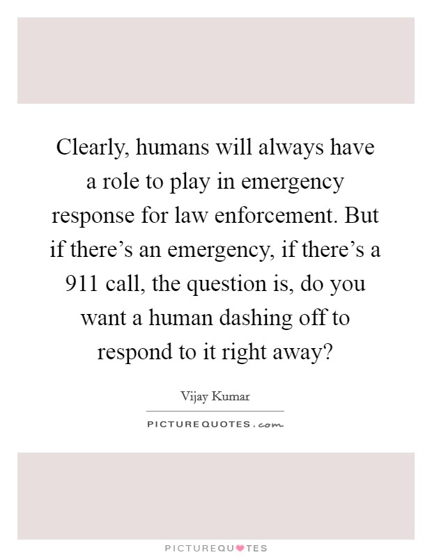 Clearly, humans will always have a role to play in emergency response for law enforcement. But if there's an emergency, if there's a 911 call, the question is, do you want a human dashing off to respond to it right away? Picture Quote #1