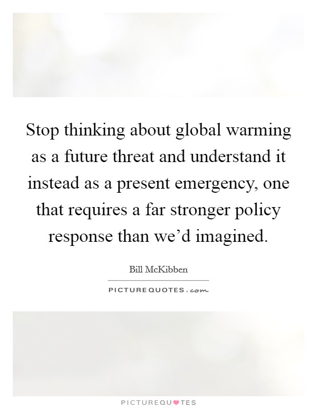 Stop thinking about global warming as a future threat and understand it instead as a present emergency, one that requires a far stronger policy response than we'd imagined. Picture Quote #1