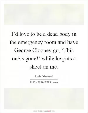 I’d love to be a dead body in the emergency room and have George Clooney go, ‘This one’s gone!’ while he puts a sheet on me Picture Quote #1